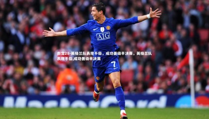 南宫28-英格兰队表现不俗，成功晋级半决赛，英格兰队表现不俗,成功晋级半决赛