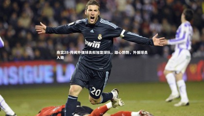 南宫28-传闻外援球员拟加盟球队，雄心勃勃，外援球员入籍