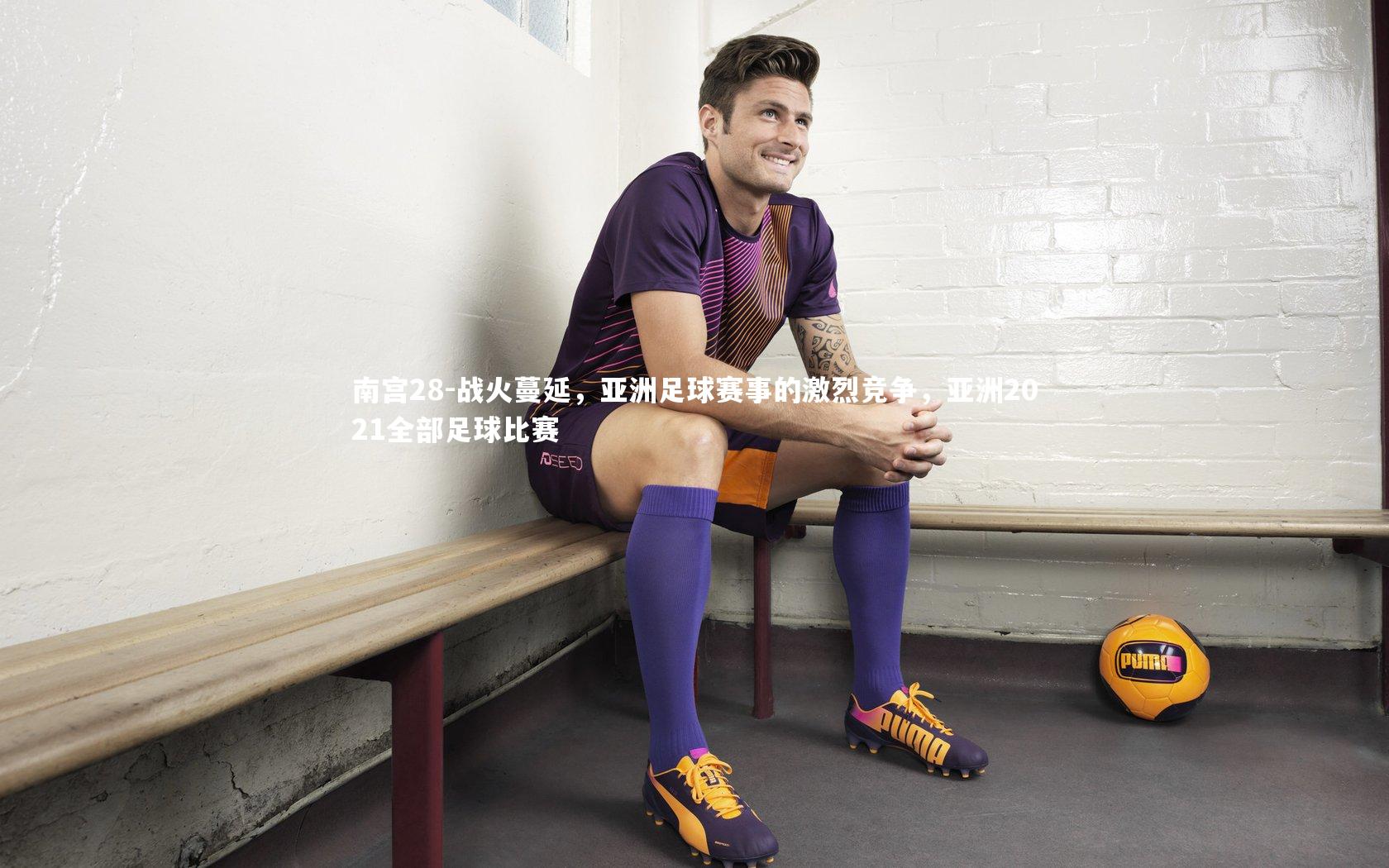 战火蔓延，亚洲足球赛事的激烈竞争，亚洲2021全部足球比赛