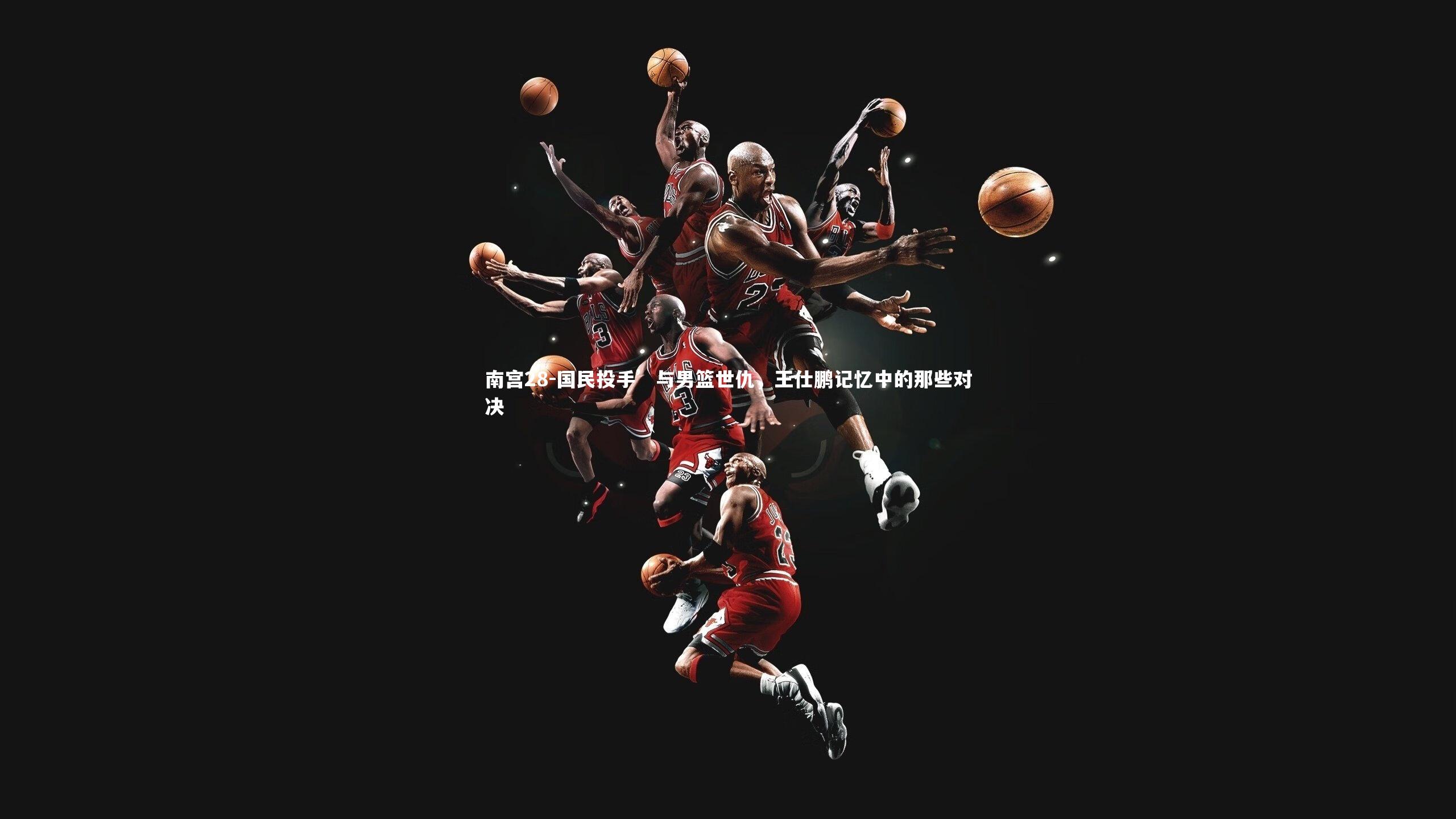 国民投手’与男篮世仇,王仕鹏记忆中的那些对决